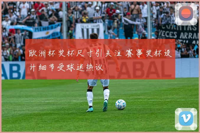 欧洲杯奖杯尺寸引关注 赛事奖杯设计细节受球迷热议
