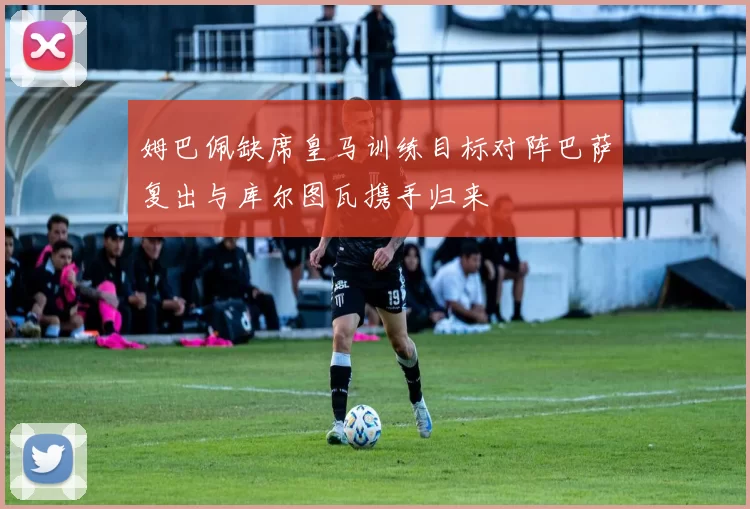 姆巴佩缺席皇马训练目标对阵巴萨复出与库尔图瓦携手归来