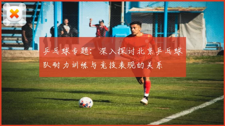 乒乓球专题：深入探讨北京乒乓球队耐力训练与竞技表现的关系