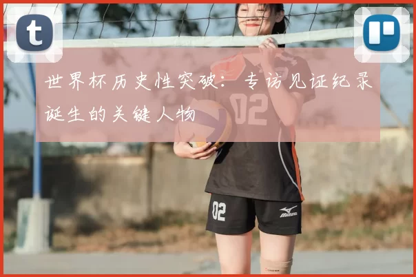 世界杯历史性突破：专访见证纪录诞生的关键人物