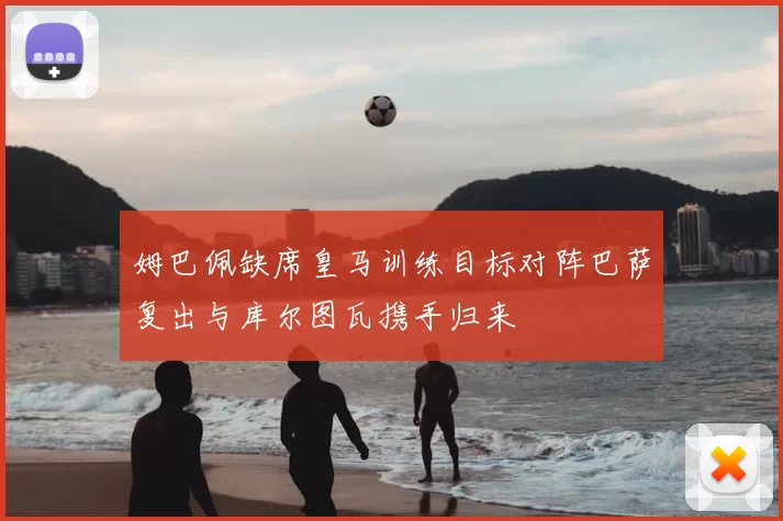 姆巴佩缺席皇马训练目标对阵巴萨复出与库尔图瓦携手归来