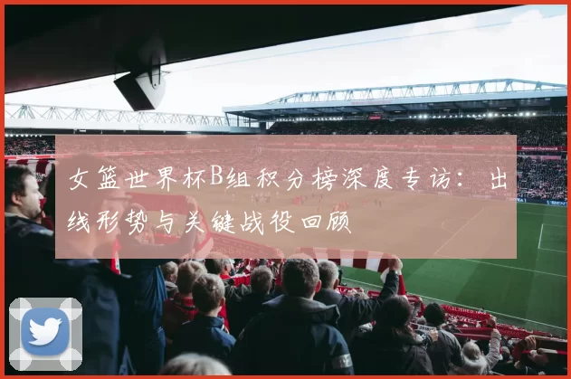 女篮世界杯B组积分榜深度专访：出线形势与关键战役回顾