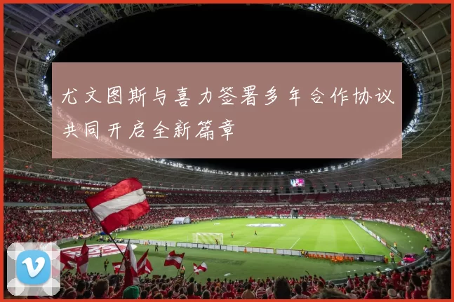 尤文图斯与喜力签署多年合作协议共同开启全新篇章