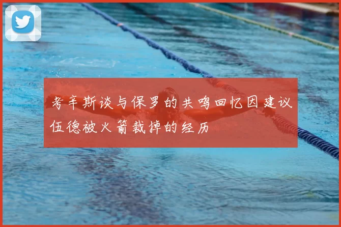 考辛斯谈与保罗的共鸣回忆因建议伍德被火箭裁掉的经历