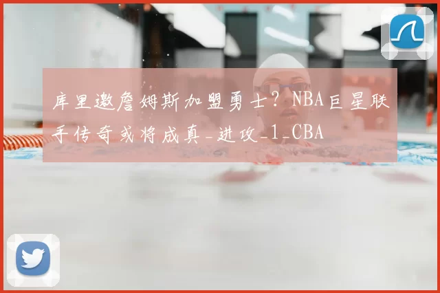 库里邀詹姆斯加盟勇士？NBA巨星联手传奇或将成真_进攻_1_CBA