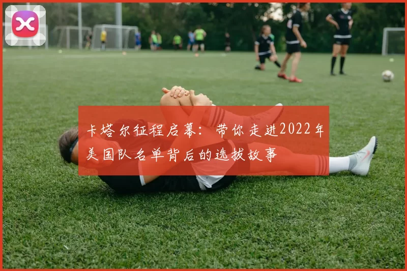 卡塔尔征程启幕:带你走进2022年美国队名单背后的选拔故事